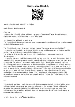 East-Midland English
A project in theoretical phonetics of English
Shcherbakova Natalia, group 01
Contents:
1.Introduction 2.English in East Midlands 1.Vowels 2.Consonants 3.Word Stress 4.Sentence
rhythm and intonation 3.Conclusion 4.List of references
Introduction East Midlands, general facts
The East Midlands, in its broadest sense, is the eastern part of central England (and therefore part of
the United Kingdom as well).
The East Midlands covers three major landscape areas: The relatively flat coastal plain of
Lincolnshire, the river valley of the Trent, the third largest (and longest) river in England, and the
southern end of the Pennine range of hills in Derbyshire.
The second of these contains several large cities: Nottingham, ... Show more content on
Helpwriting.net ...
Lincolnshire also has a marked north south split in terms of accent. The north shares many features
with Yorkshire, such as the open a sound in car and park or the replacement of take and make with
tek and mek. The south of Lincolnshire is close to Received Pronunciation, although it still has a
short Northern a in words such as bath. In Northamptonshire, crossed by the North South isogloss,
residents of the north of the county have an accent similar to that of Leicestershire and those in the
south an accent similar to rural Oxfordshire. The town of Corby in northern Northamptonshire has
an accent with some originally Scottish features, apparently due to immigration of Scottish
steelworkers. It is common in Corby for the GOAT set of words to be pronounced with . This
pronunciation is used across Scotland and most of Northern England, but Corby is alone in the
Midlands in using it
п‚ћ
East Midlands accents are generally non rhotic, instead drawing out their vowels, resulting in the
Midlands Drawl, which can to non natives be mistaken for dry sarcasm. Old and cold may be
pronounced as owd and cowd (rhyming with loud in the West Midlands and ode in the East
Midlands), and in the northern Midlands home can become wom . The West Midlands accent is
often described as having a
... Get more on HelpWriting.net ...
 
