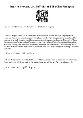 Essay on Everyday Use, Daffodils, and The Glass Menagerie
Lessons From Everyday Use, Daffodils, and The Glass Menagerie
Literature plays a major role in civilization. Even societies without a written language have
literature. Stories, poems and songs are pasted down orally from one generation to another. This
term we have study three forms of literature; short stories, poems, and drama. The study of these
three forms has affected me in different ways and I have taken different lessons out of each form.
The three literary work witch had the greatest impact on me are Everyday Use written by Alice
Walker, Daffodils written by William Wordsworth, and The Glass Menageriewritten by Tennessee
Williams.
... Show more content on Helpwriting.net ...
William Wordsworth s poem Daffodils is about having one moment in time where true happiness is
found and being able to go back to that moment and recreate the joy. Wordsworth starts the
... Get more on HelpWriting.net ...
 