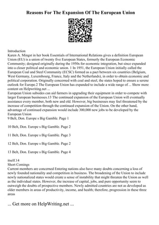 Reasons For The Expansion Of The European Union
Introduction
Karen A. Mingst in her book Essentials of International Relations gives a definition European
Union (EU) is a union of twenty five European States, formerly the European Economic
Community; designed originally during the 1950s for economic integration, but since expanded
into a closer political and economic union. 1 In 1951, the European Union initially called the
European Coal and Steel Community (ECSC) formed as a pact between six countries (Belgium,
West Germany, Luxembourg, France, Italy and the Netherlands), in order to obtain economic and
political corporation. Originally concerned with coal and steel, the states hoped to ensure a serene
outlook for Europe.2 The European Union has expanded to include a wide range of ... Show more
content on Helpwriting.net ...
European Union subsides can aid farmers in upgrading their equipment in order to compete with
larger European businesses.13 The continued expansion of the European Union will eventually
assistance every member, both new and old. However, big businesses may feel threatened by the
increase of competition through the continued expansion of the Union. On the other hand,
advantage of continued expansion would include 300,000 new jobs to be developed by the
European Union
9 Belt, Don. Europe s Big Gamble. Page 1
10 Belt, Don. Europe s Big Gamble. Page 2
11 Belt, Don. Europe s Big Gamble. Page 3
12 Belt, Don. Europe s Big Gamble. Page 2
13 Belt, Don. Europe s Big Gamble. Page 4
itself.14
Short Comings
Current members are concerned Entering nations also have many doubts concerning a loss of
newly founded nationality and competition in business. The broadening of the Union to include
newly nationalized states would create a sense of instability that might threaten the Union as well
as the individual states. However, the increase of capital, jobs, and pure opportunity seem to
outweigh the doubts of prospective members. Newly admitted countries are not as developed as
older members in areas of productivity, income, and health; therefore, progression in these three
areas
... Get more on HelpWriting.net ...
 
