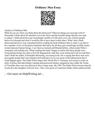 Ordinary Men Essay
Analysis of Ordinary Men
What do you see when you think about the Holocaust? What are things you associate with it?
Personally I think about the absolute evil of the Nazis and the horrible things that the Jews had
to endure. I think about how gut wrenchingly terrible of a life style every one of those people
had to live through and what it would be like to have been in their place. What I don t think
about and had never even considered before reading the book Ordinary Men is what it was like to
be a member of one of the police battalions that had to do all these gut wrenchingly terrible crimes
toward innocent human beings. I saw them as trained cold blooded killers, robots under Hitler s
command, and nothing else. While reading this book I began to realize that these people were
living human beings too, that at first felt disgusted by what they were instructed to do too and that s
what I think the author, Christopher Browning, was trying to do. He is saying that these men were
just regular people that were trained to kill and that if we re not aware of this phenomena that it
could happen again. The Order Police began after World War I. Germany was trying to create an
army of police that had military training and possessed military equipment since under the Treaty
of Versailles they were not allowed to have a large army. By 1941 The Order Police became heavily
involved in the slaughter of Soviet Jews. They were given a Commissar Order which authorized the
... Get more on HelpWriting.net ...
 