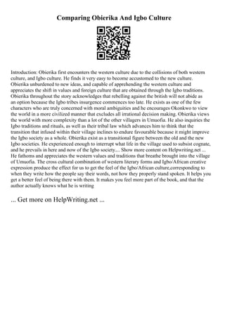 Comparing Obierika And Igbo Culture
Introduction: Obierika first encounters the western culture due to the collisions of both western
culture, and Igbo culture. He finds it very easy to become accustomed to the new culture.
Obierika unburdened to new ideas, and capable of apprehending the western culture and
appreciates the shift in values and foreign culture that are obtained through the Igbo traditions.
Obierika throughout the story acknowledges that rebelling against the british will not abide as
an option because the Igbo tribes insurgence commences too late. He exists as one of the few
characters who are truly concerned with moral ambiguities and he encourages Okonkwo to view
the world in a more civilized manner that excludes all irrational decision making. Obierika views
the world with more complexity than a lot of the other villagers in Umuofia. He also inquiries the
Igbo traditions and rituals, as well as their tribal law which advances him to think that the
transition that infused within their village inclines to endure favourable because it might improve
the Igbo society as a whole. Obierika exist as a transitional figure between the old and the new
Igbo societies. He experienced enough to interrupt what life in the village used to subsist cognate,
and he prevails in here and now of the Igbo society.... Show more content on Helpwriting.net ...
He fathoms and appreciates the western values and traditions that breathe brought into the village
of Umuofia. The cross cultural combination of western literary forms and Igbo/African creative
expression produce the effect for us to get the feel of the Igbo/African culture,corresponding to
when they write how the people say their words, not how they properly stand spoken. It helps you
get a better feel of being there with them. It makes you feel more part of the book, and that the
author actually knows what he is writing
... Get more on HelpWriting.net ...
 