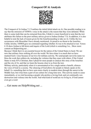 Conquest Of Ai Analysis
The Conquest of Ai Joshua 7:1 9 outlines the initial failed attack on Ai. One possible reading is to
say that the omission of YHWH s voice in the attack is the reason that they were defeated. While
there is some truth that can be extracted from this, I think it s more beneficial to note that the text
attributes this failure to the poor military advice given to Joshua (Joshua 7:3). In addition, it is also
helpful to note the lack of reason given for the Israelitesneeding to take on Ai. Unlike the two
occurrences with Mosesthat I have already mentioned, Ai posed to no threat to the Israelites.
Unlike Jericho, YHWH gave no command regarding whether Ai was to be attacked or not. Verses
6 10 show Joshua to fall down and inquire of the Lord (which is something I m... Show more
content on Helpwriting.net ...
Because I think that it is an essential lesson for the nation of the United States to heed. We are
now that military force striking all over the world. We have done it so much that we have
masked God s voice because of our love for military activity. We send people out in his name we
bless the work that soldiers do, including the violence that they enact with others. If the United
States is truly 83% Christian, then I plead for more people to analyze this story of the Israelites
and the city of Ai, and that we learn the lessons clear to us from the text.
Military activity, particularly when it is unwarranted or for a single nation s benefit, silences
the voice of God in a society. The silencing of God allows for people to falsely speak on his
behalf. It s something that we have seen more clearly in modern times through the unrest in the
Middle East, but it has been a part of our culture for a long time now. This activity needs to cease
immediately, or we risk becoming a people who profess a loving God, and yet continually sow
destruction and violence into the world. And what kind of world are we living in, if God cannot
even get a word
... Get more on HelpWriting.net ...
 
