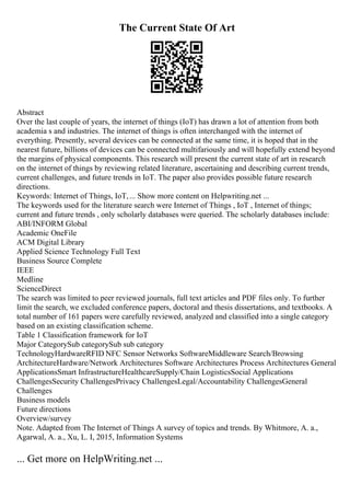 The Current State Of Art
Abstract
Over the last couple of years, the internet of things (IoT) has drawn a lot of attention from both
academia s and industries. The internet of things is often interchanged with the internet of
everything. Presently, several devices can be connected at the same time, it is hoped that in the
nearest future, billions of devices can be connected multifariously and will hopefully extend beyond
the margins of physical components. This research will present the current state of art in research
on the internet of things by reviewing related literature, ascertaining and describing current trends,
current challenges, and future trends in IoT. The paper also provides possible future research
directions.
Keywords: Internet of Things, IoT,... Show more content on Helpwriting.net ...
The keywords used for the literature search were Internet of Things , IoT , Internet of things;
current and future trends , only scholarly databases were queried. The scholarly databases include:
ABI/INFORM Global
Academic OneFile
ACM Digital Library
Applied Science Technology Full Text
Business Source Complete
IEEE
Medline
ScienceDirect
The search was limited to peer reviewed journals, full text articles and PDF files only. To further
limit the search, we excluded conference papers, doctoral and thesis dissertations, and textbooks. A
total number of 161 papers were carefully reviewed, analyzed and classified into a single category
based on an existing classification scheme.
Table 1 Classification framework for IoT
Major CategorySub categorySub sub category
TechnologyHardwareRFID NFC Sensor Networks SoftwareMiddleware Search/Browsing
ArchitectureHardware/Network Architectures Software Architectures Process Architectures General
ApplicationsSmart InfrastructureHealthcareSupply/Chain LogisticsSocial Applications
ChallengesSecurity ChallengesPrivacy ChallengesLegal/Accountability ChallengesGeneral
Challenges
Business models
Future directions
Overview/survey
Note. Adapted from The Internet of Things A survey of topics and trends. By Whitmore, A. a.,
Agarwal, A. a., Xu, L. I, 2015, Information Systems
... Get more on HelpWriting.net ...
 