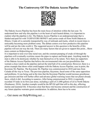 The Controversy Of The Dakota Access Pipeline
The Dakota Access Pipeline has been the main focus of attention within the last year. To
understand how and why this pipeline is at the heart of such heated debate, it is important to
explain what the pipeline is for. The Dakota Access Pipeline is an underground pipe that is
funded and paid for with TAXPAYERS MONEY and carries crude oil from North Dakota to
Illinois. Crude oil is currently transported by way of railroads and trucks, which in recent times is
noticeably becoming more problem some. The debate centers over how productive this pipeline
will be and are the risks worth it. The suggested answer to this question is the benefits of this
pipeline will not out way the risk. There are many factors that are given to support this point... Show
more content on Helpwriting.net ...
It is important to note over time metal rust, and the constant pumping of crude oil through the
pipelines will eventually overtime causes the pipes to rupture and break apart. Anything made by
man is able to be destroyed, whether by man themselves or by nature. Now there are supporters
of the Dakota Access Pipeline that believe the environmental risks are just possibilities that
warrant a close watch on the pipeline and not the total halt of its construction. However, there is a
prime example that shows what could happen with the Dakota Access Pipeline, case in point, the
Keystone XL Pipeline. The Keystone XL Pipeline was commissioned in 2010 and runs from
Canada all the way to Texas. The previous pipeline, Keystone, faced some of the same opposition
and problems. It was being said at the time that the Keystone Pipeline would increase greenhouse
gas emission and that will further affect and advance global warming issues that our planet already
faces, which it did. According to usanews, After being commissioned in 2010, it reportedly
recorded 35 leaks in its first year alone, including a spill of 21,000 gallons of oil in North Dakota
(Neuhauser, 2016). Another example would be the BP Oil spill that still to this day, affecting
marine and mammal life. It becomes clear that these risk become eminent and the construction of
any future pipeline warrants great consideration. In addition, there has to be some
... Get more on HelpWriting.net ...
 