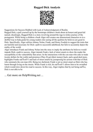 Ragged Dick Analysis
Suggestions for Success Riddled with Lack of Acknowledgment of Reality
Ragged Dick, a pull yourself up by the bootstraps children s book about an honest and great kid
named, shockingly, Ragged Dick is a story revolving around the rags to riches journey of the
protagonist. While being a children s book Alger still creates one dimensional characters to in a
skillful way to help guide his young readers into seeing all the qualities he believes are good in
Dick. Specifically, Alger utilizes Johnny Nolan, Frank, and Henry Fosdick to suggest the traits that
are harmful and necessary for Dick s path to successful adulthood, but fails to accurately depict the
reality of the world.
Alger introduces Frank and Johnny Nolan into the story to imply the attributes he believes would
impede Dick s path to success. Alger intends Frank s lack of street smarts to show the reader the
susceptibility to the vulnerability that arises. In the interactions with the con man who asks to trade
twenty dollars for the wallet and promises (They ll) get (their money) back, and a good deal more,
highlights Franks naГЇvetГ© and lack of street smarts by juxtaposing his actions with that of Dick
who outsmarts the con man (44). Being too sheltered, Frank is not as street smart as Dick who has
learnt through living on the streets. While Frank is rich, his naГЇvetГ© allows him to be swindled
which would slow down his road to success. In this way, Alger implies that by not being naГЇve,
Dick is not able to be
... Get more on HelpWriting.net ...
 