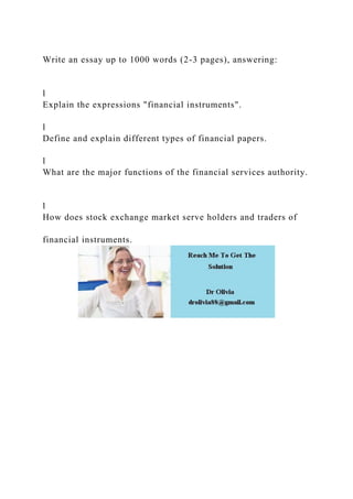 Write an essay up to 1000 words (2-3 pages), answering:
l
Explain the expressions "financial instruments".
l
Define and explain different types of financial papers.
l
What are the major functions of the financial services authority.
l
How does stock exchange market serve holders and traders of
financial instruments.
 