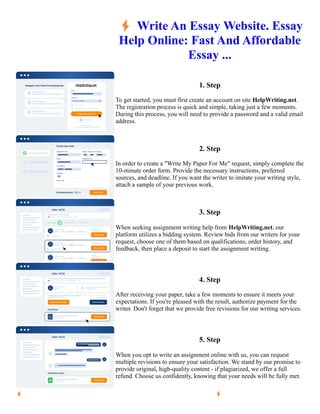 ⚡Write An Essay Website. Essay
Help Online: Fast And Affordable
Essay ...
1. Step
To get started, you must first create an account on site HelpWriting.net.
The registration process is quick and simple, taking just a few moments.
During this process, you will need to provide a password and a valid email
address.
2. Step
In order to create a "Write My Paper For Me" request, simply complete the
10-minute order form. Provide the necessary instructions, preferred
sources, and deadline. If you want the writer to imitate your writing style,
attach a sample of your previous work.
3. Step
When seeking assignment writing help from HelpWriting.net, our
platform utilizes a bidding system. Review bids from our writers for your
request, choose one of them based on qualifications, order history, and
feedback, then place a deposit to start the assignment writing.
4. Step
After receiving your paper, take a few moments to ensure it meets your
expectations. If you're pleased with the result, authorize payment for the
writer. Don't forget that we provide free revisions for our writing services.
5. Step
When you opt to write an assignment online with us, you can request
multiple revisions to ensure your satisfaction. We stand by our promise to
provide original, high-quality content - if plagiarized, we offer a full
refund. Choose us confidently, knowing that your needs will be fully met.
⚡Write An Essay Website. Essay Help Online: Fast And Affordable Essay ... ⚡Write An Essay Website. Essay
Help Online: Fast And Affordable Essay ...
 