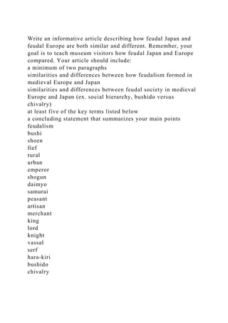 Write an informative article describing how feudal Japan and
feudal Europe are both similar and different. Remember, your
goal is to teach museum visitors how feudal Japan and Europe
compared. Your article should include:
a minimum of two paragraphs
similarities and differences between how feudalism formed in
medieval Europe and Japan
similarities and differences between feudal society in medieval
Europe and Japan (ex. social hierarchy, bushido versus
chivalry)
at least five of the key terms listed below
a concluding statement that summarizes your main points
feudalism
bushi
shoen
fief
rural
urban
emperor
shogun
daimyo
samurai
peasant
artisan
merchant
king
lord
knight
vassal
serf
hara-kiri
bushido
chivalry
 