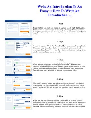 Write An Introduction To An
Essay :: How To Write An
Introduction ...
1. Step
To get started, you must first create an account on site HelpWriting.net.
The registration process is quick and simple, taking just a few moments.
During this process, you will need to provide a password and a valid email
address.
2. Step
In order to create a "Write My Paper For Me" request, simply complete the
10-minute order form. Provide the necessary instructions, preferred
sources, and deadline. If you want the writer to imitate your writing style,
attach a sample of your previous work.
3. Step
When seeking assignment writing help from HelpWriting.net, our
platform utilizes a bidding system. Review bids from our writers for your
request, choose one of them based on qualifications, order history, and
feedback, then place a deposit to start the assignment writing.
4. Step
After receiving your paper, take a few moments to ensure it meets your
expectations. If you're pleased with the result, authorize payment for the
writer. Don't forget that we provide free revisions for our writing services.
5. Step
When you opt to write an assignment online with us, you can request
multiple revisions to ensure your satisfaction. We stand by our promise to
provide original, high-quality content - if plagiarized, we offer a full
refund. Choose us confidently, knowing that your needs will be fully met.
Write An Introduction To An Essay :: How To Write An Introduction ... Write An Introduction To An Essay :: How
To Write An Introduction ...
 