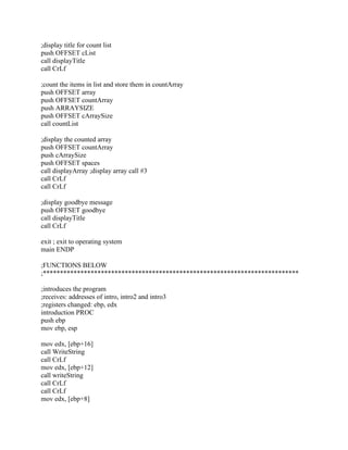 ;display title for count list
push OFFSET cList
call displayTitle
call CrLf
;count the items in list and store them in countArray
push OFFSET array
push OFFSET countArray
push ARRAYSIZE
push OFFSET cArraySize
call countList
;display the counted array
push OFFSET countArray
push cArraySize
push OFFSET spaces
call displayArray ;display array call #3
call CrLf
call CrLf
;display goodbye message
push OFFSET goodbye
call displayTitle
call CrLf
exit ; exit to operating system
main ENDP
;FUNCTIONS BELOW
;***************************************************************************
;introduces the program
;receives: addresses of intro, intro2 and intro3
;registers changed: ebp, edx
introduction PROC
push ebp
mov ebp, esp
mov edx, [ebp+16]
call WriteString
call CrLf
mov edx, [ebp+12]
call writeString
call CrLf
call CrLf
mov edx, [ebp+8]
 