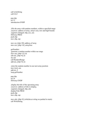 call writeString
call CrLf
pop ebp
ret 12
introduction ENDP
;fills the array with random numbers, within a specified range
;receives: address of array, array's size, low and high bounds
;registers changed: ebp, ecx, eax
fillArray PROC
push ebp
mov ebp, esp
mov esi, [ebp+20] ;address of array
mov ecx, [ebp+16] ;arraySize
getNumber:
;generate a random number within our range
mov eax, [ebp+12] ;hi
sub eax, [ebp+8] ;lo
inc eax
call RandomRange
add eax, [ebp+8] ;lo
;store the random number in our next array position
mov [esi], eax
add esi, 4
loop getNumber
pop ebp
ret 16
fillArray ENDP
;display the title of the upcoming array
;receives: address of title to display,
;registers changed: ebp, edx
displayTitle PROC
push ebp
mov ebp, esp
mov edx, [ebp+8] ;(whichever string we pushed in main)
call WriteString
 