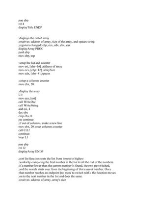 pop ebp
ret 4
displayTitle ENDP
;displays the called array
;receives: address of array, size of the array, and spaces string
;registers changed: ebp, ecx, edx, ebx, eax
displayArray PROC
push ebp
mov ebp, esp
;setup the list and counter
mov esi, [ebp+16] ;address of array
mov ecx, [ebp+12] ;arraySize
mov edx, [ebp+8] ;spaces
;setup a columns counter
mov ebx, 20
;display the array
L1:
mov eax, [esi]
call WriteDec
call WriteString
add esi, 4
dec ebx
cmp ebx, 0
jnz continue
;if out of columns, make a new line
mov ebx, 20 ;reset columns counter
call CrLf
continue:
loop L1
pop ebp
ret 12
displayArray ENDP
;sort list function sorts the list from lowest to highest
;works by comparing the first number in the list to all the rest of the numbers
;if a number lower than the current number is found, the two are switched,
;and the search starts over from the beginning of that current number. Once
;that number reaches an endpoint (no more to switch with), the function moves
;on to the next number in the list and does the same.
;receives: address of array, array's size
 