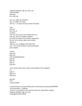 ;registers affected: ebp, ecx, ebx, eax
sortList PROC
push ebp
mov ebp, esp
mov ecx, [ebp+8] ;arraySize
mov esi, [ebp+12] ;array
sub ecx, 1 ;to keep our loop control in bounds
start:
push esi
mov ebx, 0
compare:
mov eax, [esi] ;move next number into eax
cmp eax, [esi+4] ;compare numbers
jg switch ;if needs to be switched, jump there
inc ebx ;if no switch, add to ebx counter
add esi, 4
cmp ebx, ecx ;compare with what's left
je L1 ;if no more numbers, loop around again
jmp compare
switch:
push eax
push ebx
call exchangeElements
pop ebx
pop eax
pop esi
jmp start
;if no switch, and at max, loop to next number to be compared
L1:
pop esi
add esi, 4
loop start
pop ebp
ret 8
sortList ENDP
;swaps elements at current ESI position with element (assuming DWORD)
;at next position, +4 address
;receives: esi pointed to array position (must be setup before calling)
;registers changed: ebp, eax, ebx
exchangeElements PROC
 