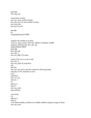 push ebp
mov ebp, esp
;swap items in array
mov eax, [esi] ;current number
mov ebx, [esi+4] ;next number in array
mov [esi], ebx
mov [esi+4], eax
pop ebp
ret
exchangeElements ENDP
;displays the median in an array
;receives: array, array's total size; address of median variable
;registers affected: ebp, ebx, edx, eax
displayMedian PROC
push ebp
mov ebp, esp
mov ebx, 2
mov esi, [ebp+12] ;array
;check if list size is even or odd
mov edx, 0
mov eax, [ebp+8] ;arraySize
cdq
idiv ebx
mov ecx, eax ;move into the counter for following loops
cmp edx, 0 ;if 0, arraySize is even
je L2
;odd array
mov ecx, eax
sub ecx, 1
L1:
add esi, 4
loop L1
mov eax, [esi]
jmp continue
;even array
L2:
add esi, 4
loop L2
;if no direct median, combine two middle numbers and get average of those
mov eax, [esi]
 