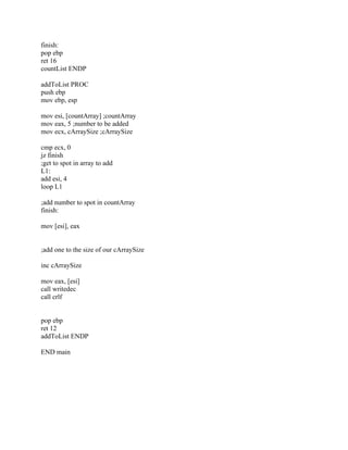 finish:
pop ebp
ret 16
countList ENDP
addToList PROC
push ebp
mov ebp, esp
mov esi, [countArray] ;countArray
mov eax, 5 ;number to be added
mov ecx, cArraySize ;cArraySize
cmp ecx, 0
jz finish
;get to spot in array to add
L1:
add esi, 4
loop L1
;add number to spot in countArray
finish:
mov [esi], eax
;add one to the size of our cArraySize
inc cArraySize
mov eax, [esi]
call writedec
call crlf
pop ebp
ret 12
addToList ENDP
END main
 
