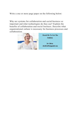 Write a one or more page paper on the following below:
Why are systems for collaboration and social business so
important and what technologies do they use? Explain the
benefits of collaboration and social business. Describe what
organizational culture is necessary for business processes and
collaboration.
 