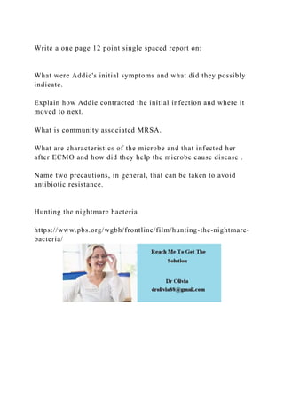 Write a one page 12 point single spaced report on:
What were Addie's initial symptoms and what did they possibly
indicate.
Explain how Addie contracted the initial infection and where it
moved to next.
What is community associated MRSA.
What are characteristics of the microbe and that infected her
after ECMO and how did they help the microbe cause disease .
Name two precautions, in general, that can be taken to avoid
antibiotic resistance.
Hunting the nightmare bacteria
https://www.pbs.org/wgbh/frontline/film/hunting-the-nightmare-
bacteria/
 