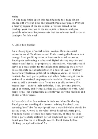 Write
: A one page write up on this reading (one full page single
spaced pdf write up plus one unnumbered cover page). Provide
a brief synopsis of the main point or issues raised in the
reading, your reaction to the main points/ issues, and give
possible solutions/ improvements that are relevant to the course
concepts for this week.
A Little Too Public?
As with any type of social media, content flows in social
networks are difficult to control. Embarrassing disclosures can
emerge from public systems or insecure internal networks.
Employees embracing a culture of digital sharing may err and
release confidential or proprietary information. Networks could
serve as a focal point for the disgruntled (imagine the activity
on a corporate social network after a painful layoff). Publicly
declared affiliations, political or religious views, excessive
contact, declined participation, and other factors might lead to
awkward or strained employee relationships. Users may not
want to add a coworker as a friend on a public network if it
means they’ll expose their activities, lives, persona, photos,
sense of humor, and friends as they exist outside of work. And
many firms fear wasted time as employees surf the musings and
photos of their peers.
All are advised to be cautious in their social media sharing.
Employers are trawling the Internet, mining Facebook, and
scouring YouTube for any tip-off that a would-be hire should be
passed over. A word to the wise: those Facebook party pics,
YouTube videos of open mic performances, or blog postings
from a particularly militant period might not age well and may
haunt you forever in a Google search. Think twice before
clicking the upload button! As
 
