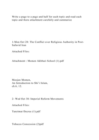 Write a page to a page and half for each topic and read each
topic and there attachment carefully and summarize
1-Mon Oct 28: The Conflict over Religious Authority in Post-
Safavid Iran
Attached Files:
Attachment : Momen Akhbari School (1).pdf
Moojan Momen,
An Introduction to Shi’i Islam,
ch.6, 12.
2- Wed Oct 30: Imperial Reform Movements
Attached Files:
Tanzimat Decree (1).pdf
Tobacco Concession (2)pdf
 