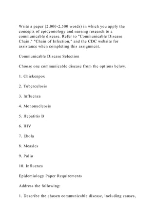 Write a paper (2,000-2,500 words) in which you apply the
concepts of epidemiology and nursing research to a
communicable disease. Refer to "Communicable Disease
Chain," "Chain of Infection," and the CDC website for
assistance when completing this assignment.
Communicable Disease Selection
Choose one communicable disease from the options below.
1. Chickenpox
2. Tuberculosis
3. Influenza
4. Mononucleosis
5. Hepatitis B
6. HIV
7. Ebola
8. Measles
9. Polio
10. Influenza
Epidemiology Paper Requirements
Address the following:
1. Describe the chosen communicable disease, including causes,
 