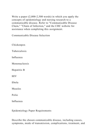 Write a paper (2,000-2,500 words) in which you apply the
concepts of epidemiology and nursing research to a
communicable disease. Refer to "Communicable Disease
Chain," "Chain of Infection," and the CDC website for
assistance when completing this assignment.
Communicable Disease Selection
Chickenpox
Tuberculosis
Influenza
Mononucleosis
Hepatitis B
HIV
Ebola
Measles
Polio
Influenza
Epidemiology Paper Requirements
Describe the chosen communicable disease, including causes,
symptoms, mode of transmission, complications, treatment, and
 