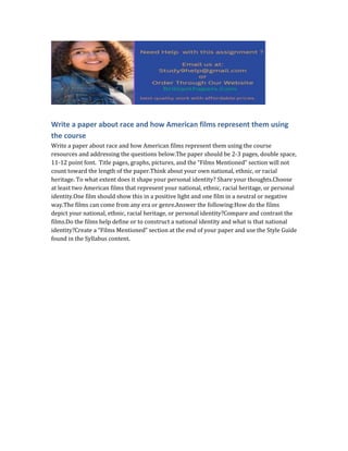 Write a paper about race and how American films represent them using
the course
Write a paper about race and how American films represent them using the course
resources and addressing the questions below.The paper should be 2-3 pages, double space,
11-12 point font. Title pages, graphs, pictures, and the “Films Mentioned” section will not
count toward the length of the paper.Think about your own national, ethnic, or racial
heritage. To what extent does it shape your personal identity? Share your thoughts.Choose
at least two American films that represent your national, ethnic, racial heritage, or personal
identity.One film should show this in a positive light and one film in a neutral or negative
way.The films can come from any era or genre.Answer the following:How do the films
depict your national, ethnic, racial heritage, or personal identity?Compare and contrast the
films.Do the films help define or to construct a national identity and what is that national
identity?Create a “Films Mentioned” section at the end of your paper and use the Style Guide
found in the Syllabus content.
 