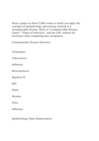 Write a paper in about 2,000 words in which you apply the
concepts of epidemiology and nursing research to a
communicable disease. Refer to "Communicable Disease
Chain," "Chain of Infection," and the CDC website for
assistance when completing this assignment.
Communicable Disease Selection
Chickenpox
Tuberculosis
Influenza
Mononucleosis
Hepatitis B
HIV
Ebola
Measles
Polio
Influenza
Epidemiology Paper Requirements
 