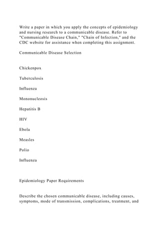 Write a paper in which you apply the concepts of epidemiology
and nursing research to a communicable disease. Refer to
"Communicable Disease Chain," "Chain of Infection," and the
CDC website for assistance when completing this assignment.
Communicable Disease Selection
Chickenpox
Tuberculosis
Influenza
Mononucleosis
Hepatitis B
HIV
Ebola
Measles
Polio
Influenza
Epidemiology Paper Requirements
Describe the chosen communicable disease, including causes,
symptoms, mode of transmission, complications, treatment, and
 