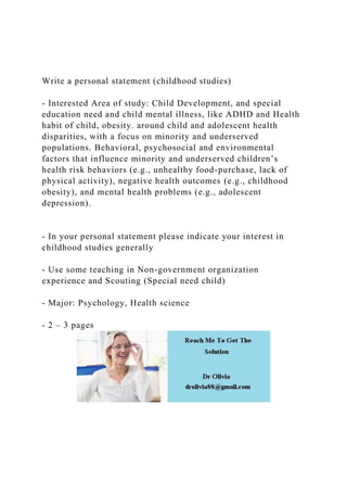Write a personal statement (childhood studies)
- Interested Area of study: Child Development, and special
education need and child mental illness, like ADHD and Health
habit of child, obesity. around child and adolescent health
disparities, with a focus on minority and underserved
populations. Behavioral, psychosocial and environmental
factors that influence minority and underserved children’s
health risk behaviors (e.g., unhealthy food-purchase, lack of
physical activity), negative health outcomes (e.g., childhood
obesity), and mental health problems (e.g., adolescent
depression).
- In your personal statement please indicate your interest in
childhood studies generally
- Use some teaching in Non-government organization
experience and Scouting (Special need child)
- Major: Psychology, Health science
- 2 – 3 pages
 