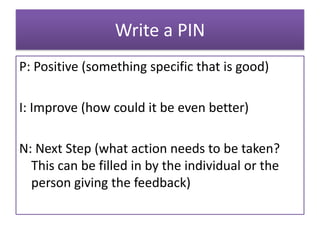 Write a PIN
P: Positive (something specific that is good)

I: Improve (how could it be even better)

N: Next Step (what action needs to be taken?
  This can be filled in by the individual or the
  person giving the feedback)
 