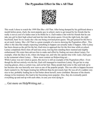 The Pygmalion Effect In She s All That
This week I chose to watch the 1999 film She s All That. After being dumped by his girlfriend about a
month before prom, Zach, the most popular guy in school, starts to get teased by his friends that he
really is not as cool of a ladies man as he thinks he is. Zach makes a bet with his friends that he can
take any girl in their high school and turn her into the prom queen. Given the right look, the right
boyfriend, bam! In six weeks she s the one being crowned prom queen. The girl picked for this bet is
an art nerd, Lainey. She s All That is a great example of a movie showing the Pygmalion effect . This
effect is the idea that simply expecting something to happen can actually make it happen. After Lainey
has been chosen as the girl for the bet, Zach tries to approach her for the first time while at school.
Lainey completely blows him off and runs away, leaving him standing there stunned and slightly
embarrassed. His sister then advises him to make and effort by finding out more about Lainey. For
example, what she likes to do, where she hangs out, and who she spends time with. Later, Zach goes
to the restaurant where Lainey ... Show more content on Helpwriting.net ...
While Lainey was not voted as queen, this movie is still an example of the Pygmalion effect . Even
though he did not entirely win the bet, Zach still managed to transform Lainey. He got her to stop
wearing glasses, dress a certain way, and cut her hair. Many people had come to like and look up to
her because she was basically now seen as one of the popular people. This was able to happen because
Zach wanted it to. He began treating her different than he previously had. He was all of a sudden very
nice to her, probably leading her to feel better about herself, more confident. Because of the drastic
change in his treatment, this lead to her becoming more popular. Also, they do eventually patch
everything up and end up with each other, in case you were dying to
... Get more on HelpWriting.net ...
 