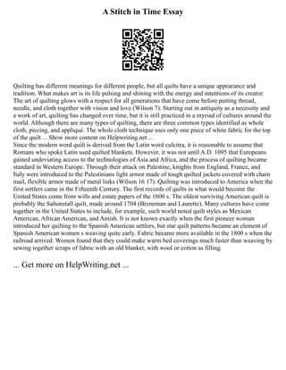 A Stitch in Time Essay
Quilting has different meanings for different people, but all quilts have a unique appearance and
tradition. What makes art is its life pulsing and shining with the energy and intentions of its creator.
The art of quilting glows with a respect for all generations that have come before putting thread,
needle, and cloth together with vision and love (Wilson 7). Starting out in antiquity as a necessity and
a work of art, quilting has changed over time, but it is still practiced in a myriad of cultures around the
world. Although there are many types of quilting, there are three common types identified as whole
cloth, piecing, and appliqué. The whole cloth technique uses only one piece of white fabric for the top
of the quilt ... Show more content on Helpwriting.net ...
Since the modern word quilt is derived from the Latin word culcitra, it is reasonable to assume that
Romans who spoke Latin used quilted blankets. However, it was not until A.D. 1095 that Europeans
gained undeviating access to the technologies of Asia and Africa, and the process of quilting became
standard in Western Europe. Through their attack on Palestine, knights from England, France, and
Italy were introduced to the Palestinians light armor made of tough quilted jackets covered with chain
mail, flexible armor made of metal links (Wilson 16 17). Quilting was introduced to America when the
first settlers came in the Fifteenth Century. The first records of quilts in what would become the
United States come from wills and estate papers of the 1600 s. The oldest surviving American quilt is
probably the Saltonstall quilt, made around 1704 (Breneman and Laurette). Many cultures have come
together in the United States to include, for example, such world noted quilt styles as Mexican
American, African American, and Amish. It is not known exactly when the first pioneer woman
introduced her quilting to the Spanish American settlers, but star quilt patterns became an element of
Spanish American women s weaving quite early. Fabric became more available in the 1800 s when the
railroad arrived. Women found that they could make warm bed coverings much faster than weaving by
sewing together scraps of fabric with an old blanket, with wool or cotton as filling.
... Get more on HelpWriting.net ...
 