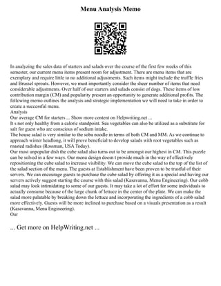 Menu Analysis Memo
In analyzing the sales data of starters and salads over the course of the first few weeks of this
semester, our current menu items present room for adjustment. There are menu items that are
exemplary and require little to no additional adjustments. Such items might include the truffle fries
and Brussel sprouts. However, we must importantly consider the sheer number of items that need
considerable adjustments. Over half of our starters and salads consist of dogs. These items of low
contribution margin (CM) and popularity present an opportunity to generate additional profits. The
following memo outlines the analysis and strategic implementation we will need to take in order to
create a successful menu.
Analysis
Our average CM for starters ... Show more content on Helpwriting.net ...
It s not only healthy from a caloric standpoint. Sea vegetables can also be utilized as a substitute for
salt for guest who are conscious of sodium intake.
The house salad is very similar to the soba noodle in terms of both CM and MM. As we continue to
approach winter headlong, it will prove beneficial to develop salads with root vegetables such as
roasted radishes (Rossman, USA Today).
Our most unpopular dish the cube salad also turns out to be amongst our highest in CM. This puzzle
can be solved in a few ways. Our menu design doesn t provide much in the way of effectively
repositioning the cube salad to increase visibility. We can move the cube salad to the top of the list of
the salad section of the menu. The guests at Establishment have been proven to be trustful of their
servers. We can encourage guests to purchase the cube salad by offering it as a special and having our
servers actively suggest starting the course with this salad (Kasavanna, Menu Engineering). Our cobb
salad may look intimidating to some of our guests. It may take a lot of effort for some individuals to
actually consume because of the large chunk of lettuce in the center of the plate. We can make the
salad more palatable by breaking down the lettuce and incorporating the ingredients of a cobb salad
more effectively. Guests will be more inclined to purchase based on a visuals presentation as a result
(Kasavanna, Menu Engineering).
Our
... Get more on HelpWriting.net ...
 
