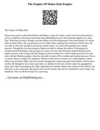 The Empire Of Shaka Zulu Empire
The Empire of Shaka Zulu
Sources are scarce on the Zulu Empire and Shaka s reign of it; there s only word of mouth stories to
go by, in addition to the pieces historians and anthropologists have been putting together for a long
time. What they do know, though, was that Shaka was born illegitimate to the royal family of a minor
tribe in South Africa. He was passed on to two other tribes, learning the martial art of their time. He
was able to show his strength in advanced combat tactics, in a time where people were mostly
pastoral. Through his rise and conquest, Shaka was able to change the culture of the people he
conquered and left behind, and was part of a series of events that ultimately transformed the Zulu
empire entirely. After living with the Elangeni with his mother for a while, Shaka moved to live and
train with the Mtethwa people, where he was able to show off his combat and warfare prowess, first as
a warrior, then as a leader of a regiment. Warfare at this time was ritual, or to settle disputes, where
tribes were invited to fight, and were mostly unorganized, using long spears and insults, with no close
combat. He brought in new tactics and styles, in addition to the new, shorter spears he equipped his
army with. After assassinating his older, legitimate heir brother, Shaka took control of the tribe he was
born into. A few years later, the person who was his mentor and who he continued to serve under, was
murdered. This set off the twenty five years long
... Get more on HelpWriting.net ...
 
