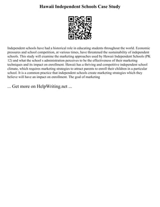 Hawaii Independent Schools Case Study
Independent schools have had a historical role in educating students throughout the world. Economic
pressures and school competition, at various times, have threatened the sustainability of independent
schools. This study will examine the marketing approaches used by Hawaii Independent Schools (PK
12) and what the school s administration perceives to be the effectiveness of their marketing
techniques and its impact on enrollment. Hawaii has a thriving and competitive independent school
climate, which requires marketing strategies to attract parents to enroll their children in a particular
school. It is a common practice that independent schools create marketing strategies which they
believe will have an impact on enrollment. The goal of marketing
... Get more on HelpWriting.net ...
 