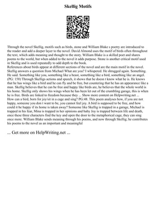 Skellig Motifs
Through the novel Skellig, motifs such as birds, stone and William Blake s poetry are introduced to
the reader and add a deeper layer to the novel. David Almond uses the motif of birds often throughout
the text, which adds meaning and thought to the story. William Blake is a skilled poet and shares
poems to the world, but when added to the novel it adds purpose. Stone is another critical motif used
in Skellig and is used repeatedly to add depth to the book.
References about birds appear at different sections of the novel and are the main motif in the novel.
Skellig answers a question from Michael What are you? I whispered. He shrugged again. Something.
He said. Something like you, something like a beast, something like a bird, something like an angel.
(PG: 158) Through Skelligs actions and speech, it shows that he doesn t know what he is. He knows
that he has wings like a bird and he can fly and be free, but countering that he has an appearance like a
man. Skellig believes that he can be free and happy like birds are, he believes that the whole world is
his home. Skellig only shows his wings when he has been let out of the crumbling garage, this is when
he is free. Birds are linked to freedom because they ... Show more content on Helpwriting.net ...
How can a bird, born for joy/sit in a cage and sing? PG:48. This poem analyses how, if you are not
happy, someone you don t want to be, you cannot feel joy. A bird is supposed to be free, and how
could it be happy if its home is taken away? Someone like Skellig is trapped in a garage, Michael is
trapped in his fear, Mina is trapped in her opinions and baby Joy is trapped between life and death,
once these three characters find the key and open the door to the metaphorical cage, they can sing
once more. William Blake sends meaning through his poems, and now through Skellig; he contributes
his poems to the novel as an important and meaningful
... Get more on HelpWriting.net ...
 