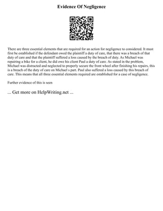Evidence Of Negligence
There are three essential elements that are required for an action for negligence to considered. It must
first be established if the defendant owed the plaintiff a duty of care, that there was a breach of that
duty of care and that the plaintiff suffered a loss caused by the breach of duty. As Michael was
repairing a bike for a client, he did owe his client Paul a duty of care. As stated in the problem,
Michael was distracted and neglected to properly secure the front wheel after finishing his repairs, this
is a breach of the duty of care on Michael s part. Paul also suffered a loss caused by this breach of
care. This means that all three essential elements required are established for a case of negligence.
Further evidence of this is seen
... Get more on HelpWriting.net ...
 