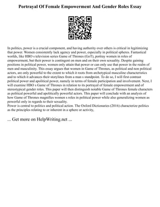 Portrayal Of Female Empowerment And Gender Roles Essay
In politics, power is a crucial component, and having authority over others is critical in legitimizing
that power. Women consistently lack agency and power, especially in political spheres. Fantastical
worlds, like HBO s television series Game of Thrones (GoT), portray women in roles of
empowerment, but their power is contingent on men and on their own sexuality. Despite gaining
positions in political power, women only attain that power or can only use that power in the realm of
men and masculinity. This essay argues that women in Game of Thrones, as political and non political
actors, are only powerful to the extent to which it roots from archetypical masculine characteristics
and to which it advances their storylines from a man s standpoint. To do so, I will first contrast
political power and apolitical power, namely in terms of female participation and involvement. Next, I
will examine HBO s Game of Thrones in relation to its portrayal of female empowerment and of
stereotypical gender roles. This paper will then distinguish notable Game of Thrones female characters
as political powerful and apolitically powerful actors. This paper will conclude with an analysis of
how Game of Thrones magnifies women s roles in political power while also generalizing women as
powerful only in regards to their sexuality.
Power is central to politics and political action. The Oxford Dictionaries (2016) characterize politics
as the principles relating to or inherent in a sphere or activity,
... Get more on HelpWriting.net ...
 