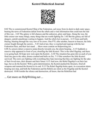 Kestrel Dialectical Journal
0:02 The re commisioned Kestrel Ship of the Federation, sail away from its dock to dark outer space,
bearing the news of Federation defeat from the rebels and a vital information that could turn the tide
of this war... 2:45 The galaxy is full chances and the unknown, glory and hope. Along the way, the
little cruiser saw many things, many things that are worth fighting for. 3:45 But the galaxy are full of
dangers, untold catasthrope waiting to happen. And the rebels hot in pursuit... 4:15 Guns and hulls
blazing, blasting through the very ears of its crews. One FTL after another, beacon to beacon, the little
cruiser fought through the sectors... 5:45 And at last, they ve reached and regroup with the last
Federation fleet, and their last stand. ... Show more content on Helpwriting.net ...
6:08 As sensors detect a massive jump directly towards you, the alarm beeping... 6:15 Suddenly a
massive ship appeared in front of you, dwarfing the little Kestrel. This is the rebel flagship, and there
is no going back All hope now rests upon the Kestrel... 6:30 The situation has gone dire as each of you
fired one gun to the other, drones crashed and hulls on fire. 7:15 But somehow the little Kestrel
survived. The crews are fighting with everything they had, knowing that they are fighting for the sake
of their loved ones, their dreams and their future. 8:15 And now, the Rebel flagship is on their last
legs, but so do the Kestrel. With a grim determination, the Kestrel pushed the thrusters, fired all
weapons and rammed the Kestrel to its end. 9:15 The Rebel flagship broke apart, its evacuation alarm
beeping non stop, and both the Federation and the Rebels are silent as the Flagship and the Kestrel
destroyed. 10:00 Amidst the silence and destruction, all knew, that the Rebellion had
... Get more on HelpWriting.net ...
 