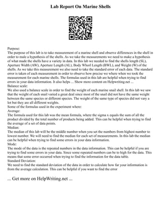 Lab Report On Marine Shells
Purpose:
The purpose of this lab is to take measurement of a marine shell and observe differences in the shell in
order to male a hypothesis of the shells. As we take the measurements we need to make a hypothesis
of what made the shells have a variety in data. In this lab we needed to find the shells length (SL),
Aperture Width (AW), Aperture Length (AL), Body Whorl Length (BWL), and Weight (W) of the
shells. As we take this measurement we also need to take the standard error of each data. The standard
error is taken of each measurement in order to observe how precise we where when we took the
measurement for each marine shells. The formulas used in this lab are helpful when trying to find
errors in your data information. It also helps ... Show more content on Helpwriting.net ...
Balance scale:
We also used a balance scale in order to find the weight of each marine snail shell. In this lab we saw
that the weight of each snail varied a great deal since most of the snail did not have the same weight
between the same species or different species. The weight of the same type of species did not vary a
lot but they are all different weights.
Some of the formulas used in the experiment where:
Average:
The formula used for this lab was the mean formula, where the sigma x equals the sum of all the
product divided by the total number of products being added. This can be helpful when trying to find
the average of a set of data points.
Median:
The median of this lab will be the middle number when you set the numbers from highest number to
lowest number. We will need to find the median for each set of measurements. In this lab the median
can be helpful when trying to find some errors in your data information.
Mode:
The mode of the data is the repeated numbers in the data information. This can be helpful if you are
trying to find some errors in your data. Since some repeated numbers can be to high for the data. This
means that some error occurred when trying to find the information for the data table.
Standard Deviation:
We need to find the standard deviation of the data in order to calculate how far your information is
from the average calculation. This can be helpful if you want to find the error
... Get more on HelpWriting.net ...
 