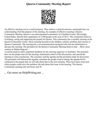 Quorra Community Meeting Report
An effective meeting serves a useful purpose. They achieve a desired outcome, and people have an
understanding what the purpose of the meeting. An example of effective meeting is Quorra
Community Meeting. Quorra is an unincorporated community in Columbia County, Mississippi,
United States. Quorra had a population of 3,500 people in the year of 2015. This community believes
in helping, caring and supporting the people for Quorra. This community has a monthly meeting at the
Quorra Community Center. These meeting focused on the children, schools, problem and concern in
Quorra Community. The meeting has a set communication designed with relevant information to
advance the meeting. The president for the Quorra Community Meeting believes that ... Show more
content on Helpwriting.net ...
A careful analysis offers important feedback for the meeting organizer or facilitator. The president
have set the proper tone for the meeting, maintained control of the discussions, and steered the
meeting to some conclusions. The secretary read the agenda and the president ready for discussion.
The president will followed the agenda, sometime the people tried to change the agenda but he
explained to the people that we will talk about that in the next meeting. There have been some time
where people could solve the problem; the talk about that issue in the meeting. The Quorra
Community meeting only last hours and 30
... Get more on HelpWriting.net ...
 