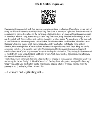 How to Make- Cupcakes
Cakes are often connected with fun, happiness, excitement and celebration. Cakes have been a part of
many traditions all over the world synchronizing festivities. A variety of styles and themes are used in
association to cakes, depending on the particular celebration, there are many different occasions such
as birthdays, Mother s day, Father s day, 4Th of July festivities, baby showers and weddings. Cakes
are decorated with flowers, flags and cartoon characters to place cakes. An assortment of flavors such
as vanilla the most easiest to please, carrots cakes, fruit lemon cakes, marble cakes, chocolate cakes;
there are whimsical cakes, small cakes, large cakes, individual cakes called cake pops, and my
favorite, Gourmet cupcakes. Cupcakes have been more frequently used these days. They are easily
consumed with less of a mess to clean later. Cupcakes are affordable, east to make and deemed
efficient in terms of price to quantity of people attending the celebration. They are typically decorated
or frosted with sugar icing, fondant, and butter cream. With busy lifestyle both me and my children,
the box mix is easiest and quickest.
The first and most important step is to select the flavor of cake in consideration of the individual you
are baking for. Is it a family? A friend? Co worker? Do they have allergies to any specific flavoring?
Once you decide, you must select a cake box mix and acquire a tub of premade frosting from the
grocery store. (I picked a yellow cake mix box
... Get more on HelpWriting.net ...
 