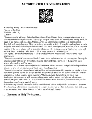 Correcting Wrong Site Anesthesia Errors
Correcting Wrong Site Anesthesia Errors
Terresa L. Roulhac
National University
Abstract
There are number of issues facing healthcare in the United States that are not exclusive to one area
and often occur during routine tasks. Although many of these issues are addressed on a daily basis, the
need to fix them is still important. Medical errors are a continuous problem seen nationwide in
hospitals and surgical centers. More exclusively wrong site peripheral nerve blocks have been seen in
hospitals and ambulatory surgical centers across the United States (Hudson, Sullivan, 2012). The first
section of the paper takes a look at a number of reasons why peripheral nerve block errors occur and
the risk factors associated with them. ... Show more content on Helpwriting.net ...
See Figure 1 for a detailed example of the difference between popliteal and femoral nerve block
approaches.
There are a number of reasons why Medical errors occur and causes that can be addressed. Wrong site
anesthesia nerve blocks are preventable medical errors and the occurrences of these errors are a
concern for medical staff each day.
Because to Err is human, operating room staff members should have fail safe provisions in place in an
attempt to prevent wrong site nerve block errors from happening.
There are a number of potential causes of popliteal and femoral nerve block errors that can be broken
down into process factors and system factors. System factors focus on the lack of checklists, and the
exclusion of certain surgical teams members. Whereas, process factors focus on things like,
inadequate communication with team members or one patient having multiple procedures done.
(Mulloy Hughes, 2008) Table 1. Gives a more detail breakdown between system factors and process
factors that contribute to medical errors.
Benchmarking can be a successful tool to determine root causes and potential solutions to a problem.
Benchmarking allows for an organization to compare themselves to others in the same field and gauge
what works and hasn t work for others. (Suttle, n.d.) One tool that can
... Get more on HelpWriting.net ...
 