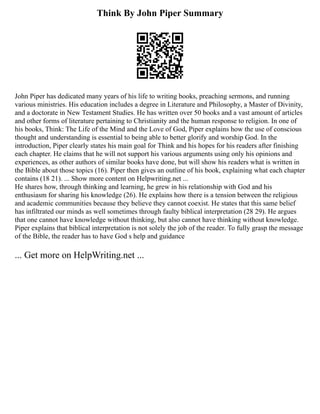 Think By John Piper Summary
John Piper has dedicated many years of his life to writing books, preaching sermons, and running
various ministries. His education includes a degree in Literature and Philosophy, a Master of Divinity,
and a doctorate in New Testament Studies. He has written over 50 books and a vast amount of articles
and other forms of literature pertaining to Christianity and the human response to religion. In one of
his books, Think: The Life of the Mind and the Love of God, Piper explains how the use of conscious
thought and understanding is essential to being able to better glorify and worship God. In the
introduction, Piper clearly states his main goal for Think and his hopes for his readers after finishing
each chapter. He claims that he will not support his various arguments using only his opinions and
experiences, as other authors of similar books have done, but will show his readers what is written in
the Bible about those topics (16). Piper then gives an outline of his book, explaining what each chapter
contains (18 21). ... Show more content on Helpwriting.net ...
He shares how, through thinking and learning, he grew in his relationship with God and his
enthusiasm for sharing his knowledge (26). He explains how there is a tension between the religious
and academic communities because they believe they cannot coexist. He states that this same belief
has infiltrated our minds as well sometimes through faulty biblical interpretation (28 29). He argues
that one cannot have knowledge without thinking, but also cannot have thinking without knowledge.
Piper explains that biblical interpretation is not solely the job of the reader. To fully grasp the message
of the Bible, the reader has to have God s help and guidance
... Get more on HelpWriting.net ...
 