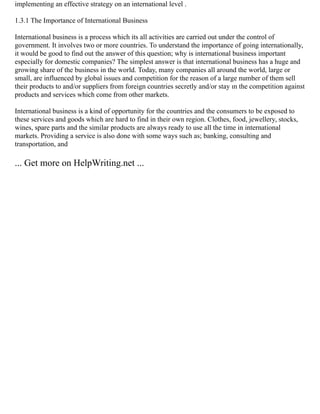 implementing an effective strategy on an international level .
1.3.1 The Importance of International Business
International business is a process which its all activities are carried out under the control of
government. It involves two or more countries. To understand the importance of going internationally,
it would be good to find out the answer of this question; why is international business important
especially for domestic companies? The simplest answer is that international business has a huge and
growing share of the business in the world. Today, many companies all around the world, large or
small, are influenced by global issues and competition for the reason of a large number of them sell
their products to and/or suppliers from foreign countries secretly and/or stay ın the competition against
products and services which come from other markets.
International business is a kind of opportunity for the countries and the consumers to be exposed to
these services and goods which are hard to find in their own region. Clothes, food, jewellery, stocks,
wines, spare parts and the similar products are always ready to use all the time in international
markets. Providing a service is also done with some ways such as; banking, consulting and
transportation, and
... Get more on HelpWriting.net ...
 