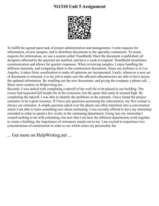 Nt1310 Unit 5 Assignment
To fulfill the agreed upon task of project administration and management, I write requests for
information, review samples, and to distribute documents to the specialty contractors. To create
requests for information, we use a system called TeamBuild. Once the document is published, all
designers affected by the question are notified, and have a week to respond. TeamBuild streamlines
communication and allows for quicker responses. When reviewing samples, I enjoy handling the
different materials, and comparing them to the construction documents. Since our architect is in Los
Angeles, it takes finite coordination to make all opinions are incorporated. Lastly, whenever a new set
of documents is released, it is my job to make sure the affected subcontractors are able to have access
the updated information. By emailing out the new documents, and giving the company a phone call ...
Show more content on Helpwriting.net ...
Recently, I was tasked with completing a takeoff of the wall tile to be placed in our building. The
owner had requested full height tile in the restrooms, but the quote that came in seemed high. By
completing the takeoff, I was able to identify the problems in the estimate. I have found the project
estimator to be a great resource. If I have any questions pertaining the subcontracts, my first contact is
always our estimator. A simple question asked over the phone can often transform into a conversation
where I am able to learn something new about estimating. I was recently offered to have my internship
extended in order to spend a few weeks in the estimating department. Going into my internship I
wanted nothing to do with estimating, but now that I see how the different departments work together
to create a building, the importance of estimators stands out to me. I am excited to experience two
concentrations of construction in order to see which suites my personality the
... Get more on HelpWriting.net ...
 