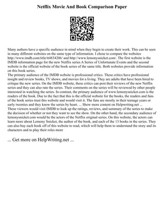 Netflix Movie And Book Comparison Paper
Many authors have a specific audience in mind when they begin to create their work. This can be seen
in many different websites on the same type of information. I chose to compare the websites
http://www.imdb.com/title/tt4834206/ and http://www.lemonysnicket.com/. The first website is the
IMDB information page for the new Netflix series A Series of Unfortunate Events and the second
website is the official website of the book series of the same title. Both websites provide information
on this book series.
The primary audience of the IMDB website is professional critics. These critics have professional
insight and review books, TV shows, and movies for a living. They are adults that have been hired to
critique the new series. On the IMDB website, these critics can post their reviews of the new Netflix
series and they can also rate the series. Their comments on the series will be reviewed by other people
interested in watching the series. In contrast, the primary audience of www.lemonysnicket.com is the
readers of the book. Due to the fact that this is the official website for the books, the readers and fans
of the book series trust this website and would visit it. The fans are mostly in their teenage years or
early twenties and they know the series by heart. ... Show more content on Helpwriting.net ...
These viewers would visit IMDB to look up the ratings, reviews, and summary of the series to make
the decision of whether or not they want to see the show. On the other hand, the secondary audience of
lemonysnicket.com would be the actors of the Netflix original series. On this website, the actors can
learn more about Lemony Snicket, the author of the book, and each of the 13 books in the series. They
can also buy each book off of this website to read, which will help them to understand the story and its
characters and to play their roles more
... Get more on HelpWriting.net ...
 