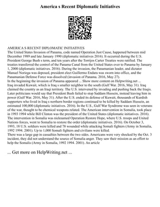 America s Recent Diplomatic Initiatives
AMERICA S RECENT DIPLOMATIC INITIATIVES
The United States Invasion of Panama, code named Operation Just Cause, happened between mid
December 1989 and late January 1990 (diplomatic initiatives 2016). It occurred during the U.S.
President George Bush s term, and ten years after the Torrijos Carter Treaties were ratified. The
treaties transferred the control of the Panama Canal from the United States over to Panama by January
1, 2000 (diplomatic initiatives. 2016). During the invasion, the Panamanian leader, and dictator
Manuel Noriega was deposed, president elect Guillermo Endara was sworn into office, and the
Panamanian Defense Force was dissolved (invasion of Panama. 2016, May 27).
In the beginning the invasion of Panama appeared ... Show more content on Helpwriting.net ...
Iraq invaded Kuwait, which is Iraq s smaller neighbor to the south (Gulf War. 2016, May 31). Iraq
claimed the country as an Iraqi territory. The U.S. intervened by invading and pushing back the Iraqis.
Later politicians would say that President Bush failed to stop Saddam Hussein, instead leaving him in
power (Gulf War. 2016, May 31). After the U.S. ended its defense of Kuwait, thousands of Kurdish
supporters who lived in Iraq s northern border regions continued to be killed by Saddam Hussein, an
estimated 100,000 (diplomatic initiatives. 2016). In the U.S., Gulf War Syndrome was seen in veterans
of the war, thought to be chemical weapons related. The American intervention in Somalia, took place
in 1993 1994 while Bill Clinton was the president of the United States (diplomatic initiatives. 2016).
The intervention in Somalia was nicknamed Operation Restore Hope, where U.S. troops and United
Nations forces, went to Somalia to restore the order (diplomatic initiatives. 2016). On October 3,
1993, 18 U.S. soldiers were killed and 78 wounded while attacking Somali fighters (Army in Somalia,
1992 1994. 2001). Up to 1,000 Somali fighters and civilians were killed.
There was a large gap in casualties between the two sides. Americans were very shocked by the Oct. 3
incident, they did not understand the source of Somalia anger. They saw their mission as an effort to
help the Somalis (Army in Somalia, 1992 1994. 2001). An article
... Get more on HelpWriting.net ...
 