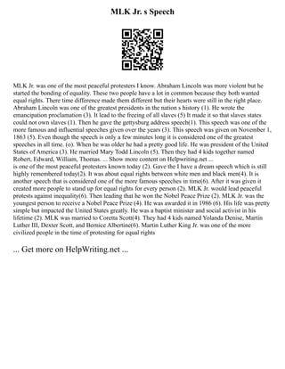 MLK Jr. s Speech
MLK Jr. was one of the most peaceful protesters I know. Abraham Lincoln was more violent but he
started the bonding of equality. These two people have a lot in common because they both wanted
equal rights. There time difference made them different but their hearts were still in the right place.
Abraham Lincoln was one of the greatest presidents in the nation s history (1). He wrote the
emancipation proclamation (3). It lead to the freeing of all slaves (5) It made it so that slaves states
could not own slaves (1). Then he gave the gettysburg address speech(1). This speech was one of the
more famous and influential speeches given over the years (3). This speech was given on November 1,
1863 (5). Even though the speech is only a few minutes long it is considered one of the greatest
speeches in all time. (o). When he was older he had a pretty good life. He was president of the United
States of America (3). He married Mary Todd Lincoln (5). Then they had 4 kids together named
Robert, Edward, William, Thomas. ... Show more content on Helpwriting.net ...
is one of the most peaceful protesters known today (2). Gave the I have a dream speech which is still
highly remembered today(2). It was about equal rights between white men and black men(4). It is
another speech that is considered one of the more famous speeches in time(6). After it was given it
created more people to stand up for equal rights for every person (2). MLK Jr. would lead peaceful
protests against inequality(6). Then leading that he won the Nobel Peace Prize (2). MLK Jr. was the
youngest person to receive a Nobel Peace Prize (4). He was awarded it in 1986 (6). His life was pretty
simple but impacted the United States greatly. He was a baptist minister and social activist in his
lifetime (2). MLK was married to Coretta Scott(4). They had 4 kids named Yolanda Denise, Martin
Luther III, Dexter Scott, and Bernice Albertine(6). Martin Luther King Jr. was one of the more
civilized people in the time of protesting for equal rights
... Get more on HelpWriting.net ...
 