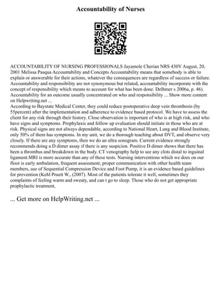 Accountability of Nurses
ACCOUNTABILITY OF NURSING PROFESSIONALS Jayamole Cherian NRS 430V August, 20,
2001 Melissa Pasqua Accountability and Concepts Accountability means that somebody is able to
explain or answerable for their actions, whatever the consequences are regardless of success or failure.
Accountability and responsibility are not synonymous but related, accountability incorporate with the
concept of responsibility which means to account for what has been done. Delhmer s 2006a, p. 46).
Accountability for an outcome usually concentrated on who and responsibility ... Show more content
on Helpwriting.net ...
According to Baystate Medical Center, they could reduce postoperative deep vein thrombosis (by
55percent) after the implementation and adherence to evidence based protocol. We have to assess the
client for any risk through their history. Close observation is important of who is at high risk, and who
have signs and symptoms. Prophylaxis and follow up evaluation should initiate in those who are at
risk. Physical signs are not always dependable, according to National Heart, Lung and Blood Institute,
only 50% of them has symptoms. In my unit, we do a thorough teaching about DVT, and observe very
closely. If there are any symptoms, then we do an ultra sonogram. Current evidence strongly
recommends doing a D dimer assay if there is any suspicion. Positive D dimer shows that there has
been a thrombus and breakdown in the body. CT venography help to see any clots distal to inguinal
ligament.MRI is more accurate than any of these tests. Nursing interventions which we does on our
floor is early ambulation, frequent assessment, proper communication with other health team
members, use of Sequential Compression Device and Foot Pump, it is an evidence based guidelines
for prevention (Kehl Pruett W., (2007). Most of the patients tolerate it well, sometimes they
complaints of feeling warm and sweaty, and can t go to sleep. Those who do not get appropriate
prophylactic treatment,
... Get more on HelpWriting.net ...
 